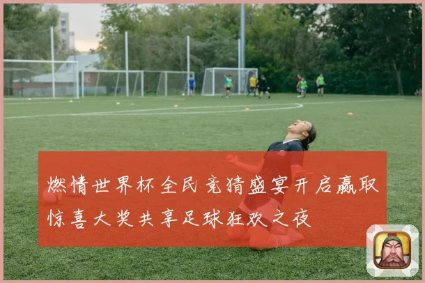 燃情世界杯全民竞猜盛宴开启赢取惊喜大奖共享足球狂欢之夜