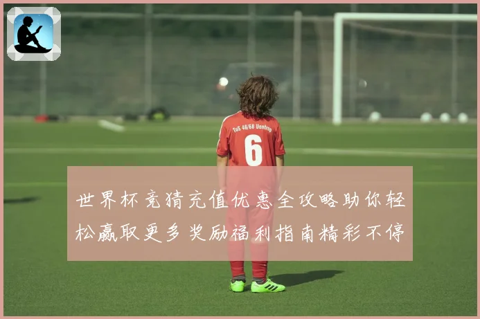 世界杯竞猜充值优惠全攻略助你轻松赢取更多奖励福利指南精彩不停