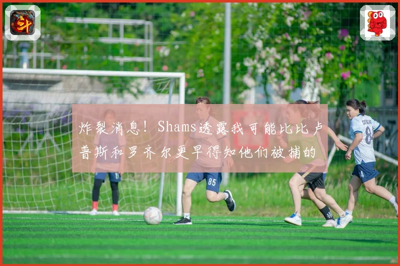 炸裂消息！Shams透露我可能比比卢普斯和罗齐尔更早得知他们被捕的内幕