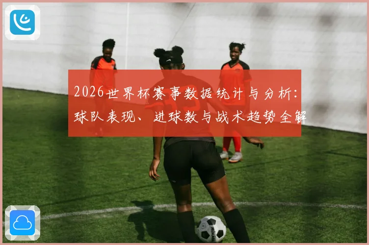 2026世界杯赛事数据统计与分析：球队表现、进球数与战术趋势全解析