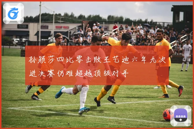 孙颖莎四比零击败王艺迪六年九次进决赛仍难超越顶级对手