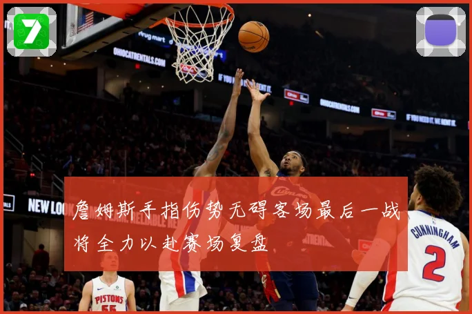 詹姆斯手指伤势无碍客场最后一战将全力以赴赛场复盘