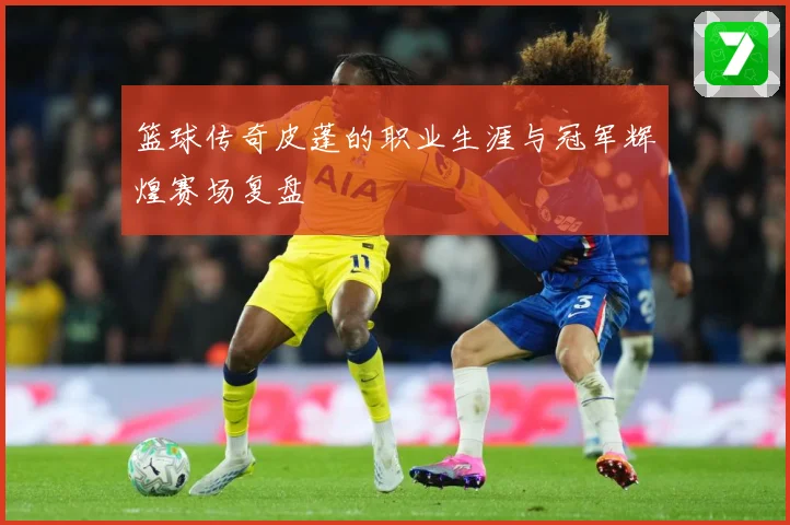 篮球传奇皮蓬的职业生涯与冠军辉煌赛场复盘