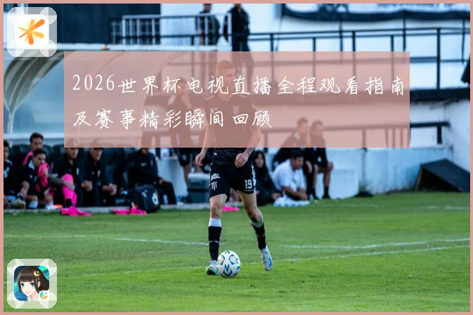 2026世界杯电视直播全程观看指南及赛事精彩瞬间回顾