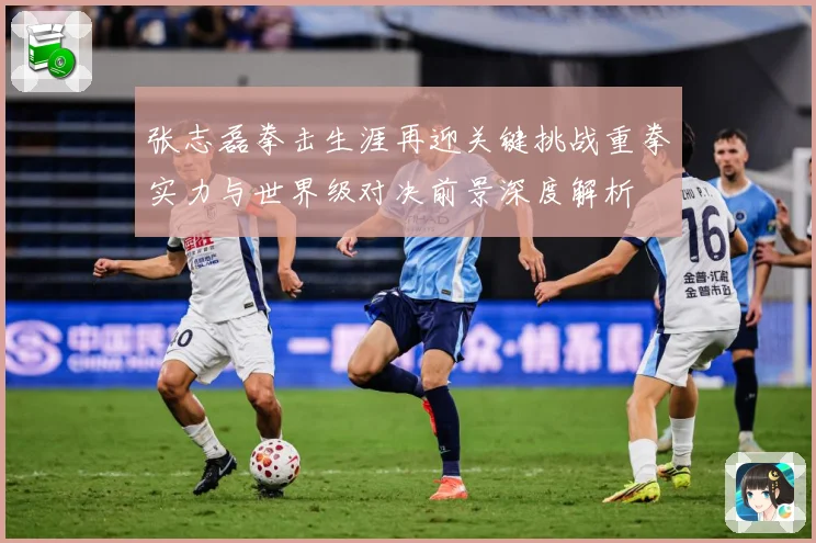 张志磊拳击生涯再迎关键挑战重拳实力与世界级对决前景深度解析