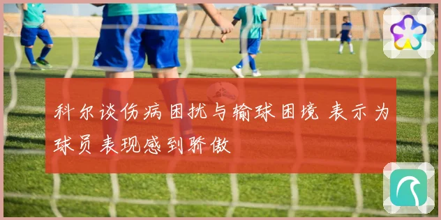科尔谈伤病困扰与输球困境 表示为球员表现感到骄傲