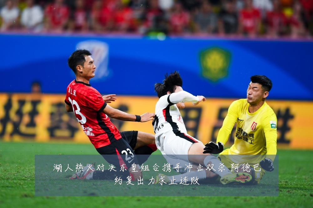 湖人热火对决东皇组合携手冲击双杀 阿德巴约复出力求止连败
